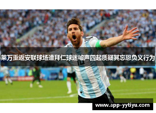 莱万重返安联球场遭拜仁球迷嘘声四起质疑其忘恩负义行为